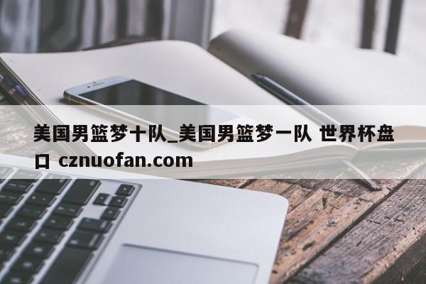 美国男篮梦十队_美国男篮梦一队 世界杯盘口 cznuofan.com
