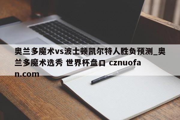 奥兰多魔术vs波士顿凯尔特人胜负预测_奥兰多魔术选秀 世界杯盘口 cznuofan.com