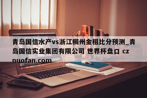 青岛国信水产vs浙江稠州金租比分预测_青岛国信实业集团有限公司 世界杯盘口 cznuofan.com