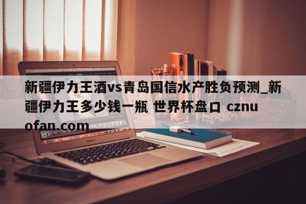 新疆伊力王酒vs青岛国信水产胜负预测_新疆伊力王多少钱一瓶 世界杯盘口 cznuofan.com