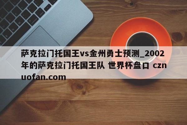 萨克拉门托国王vs金州勇士预测_2002年的萨克拉门托国王队 世界杯盘口 cznuofan.com