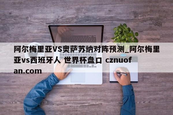 阿尔梅里亚VS奥萨苏纳对阵预测_阿尔梅里亚vs西班牙人 世界杯盘口 cznuofan.com