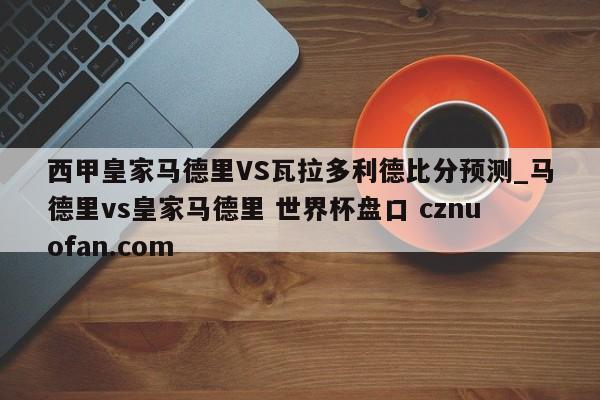 西甲皇家马德里VS瓦拉多利德比分预测_马德里vs皇家马德里 世界杯盘口 cznuofan.com