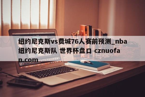 纽约尼克斯vs费城76人赛前预测_nba纽约尼克斯队 世界杯盘口 cznuofan.com