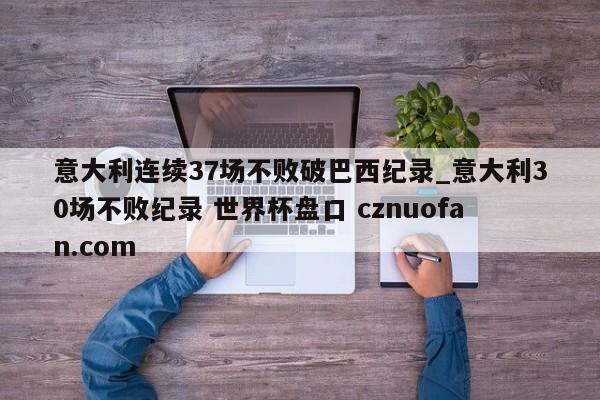 意大利连续37场不败破巴西纪录_意大利30场不败纪录 世界杯盘口 cznuofan.com