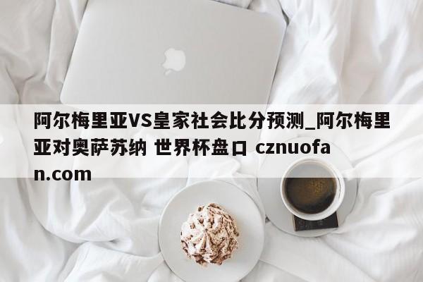 阿尔梅里亚VS皇家社会比分预测_阿尔梅里亚对奥萨苏纳 世界杯盘口 cznuofan.com
