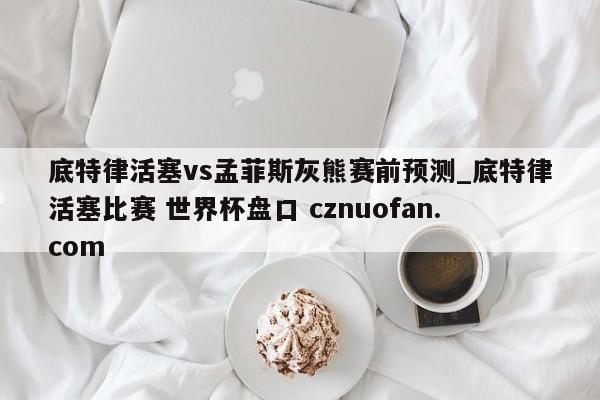 底特律活塞vs孟菲斯灰熊赛前预测_底特律活塞比赛 世界杯盘口 cznuofan.com