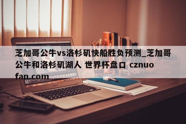 芝加哥公牛vs洛杉矶快船胜负预测_芝加哥公牛和洛杉矶湖人 世界杯盘口 cznuofan.com