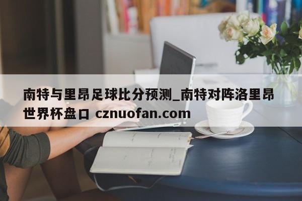 南特与里昂足球比分预测_南特对阵洛里昂 世界杯盘口 cznuofan.com