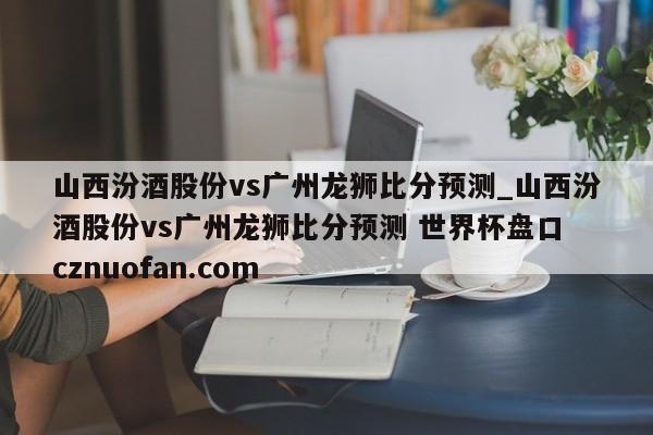 山西汾酒股份vs广州龙狮比分预测_山西汾酒股份vs广州龙狮比分预测 世界杯盘口 cznuofan.com