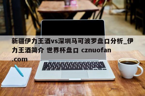 新疆伊力王酒vs深圳马可波罗盘口分析_伊力王酒简介 世界杯盘口 cznuofan.com