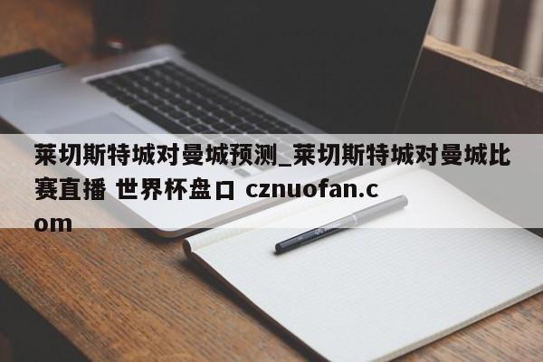 莱切斯特城对曼城预测_莱切斯特城对曼城比赛直播 世界杯盘口 cznuofan.com