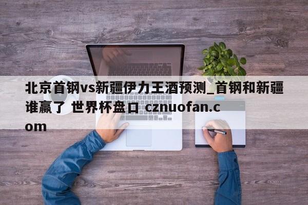 北京首钢vs新疆伊力王酒预测_首钢和新疆谁赢了 世界杯盘口 cznuofan.com