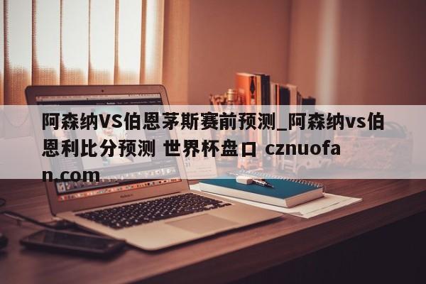 阿森纳VS伯恩茅斯赛前预测_阿森纳vs伯恩利比分预测 世界杯盘口 cznuofan.com