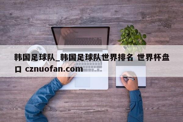 韩国足球队_韩国足球队世界排名 世界杯盘口 cznuofan.com