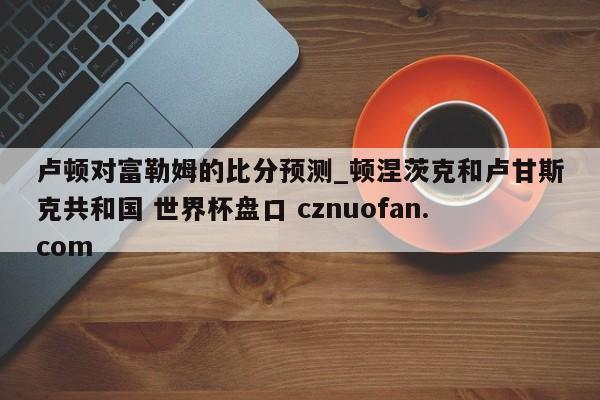 卢顿对富勒姆的比分预测_顿涅茨克和卢甘斯克共和国 世界杯盘口 cznuofan.com