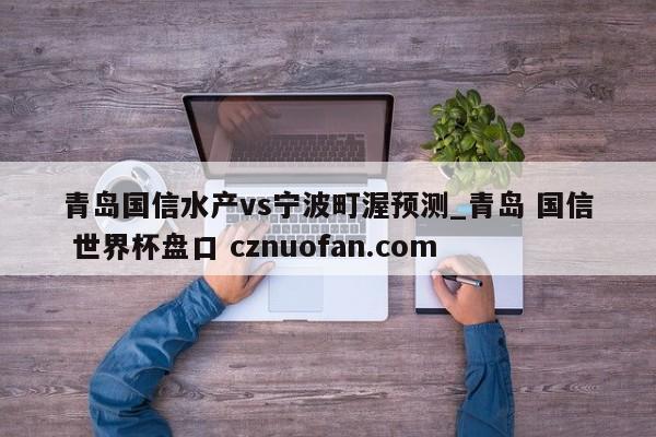 青岛国信水产vs宁波町渥预测_青岛 国信 世界杯盘口 cznuofan.com