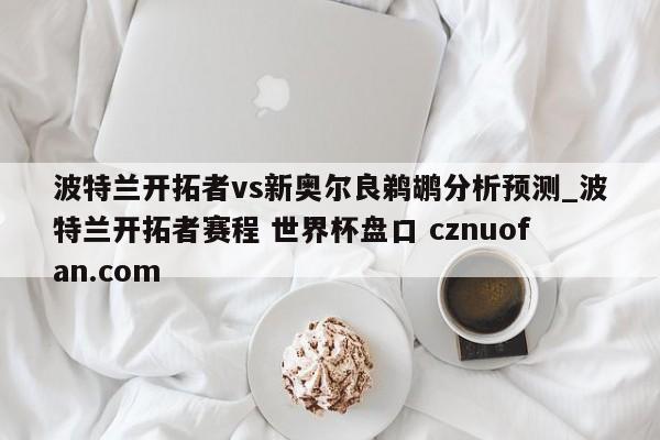 波特兰开拓者vs新奥尔良鹈鹕分析预测_波特兰开拓者赛程 世界杯盘口 cznuofan.com