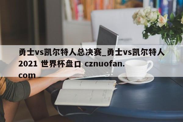 勇士vs凯尔特人总决赛_勇士vs凯尔特人2021 世界杯盘口 cznuofan.com