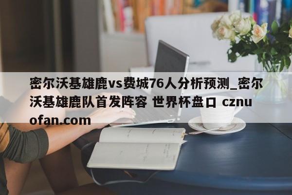 密尔沃基雄鹿vs费城76人分析预测_密尔沃基雄鹿队首发阵容 世界杯盘口 cznuofan.com