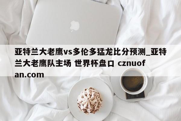 亚特兰大老鹰vs多伦多猛龙比分预测_亚特兰大老鹰队主场 世界杯盘口 cznuofan.com