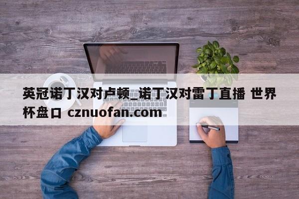 英冠诺丁汉对卢顿_诺丁汉对雷丁直播 世界杯盘口 cznuofan.com