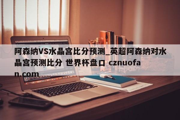 阿森纳VS水晶宫比分预测_英超阿森纳对水晶宫预测比分 世界杯盘口 cznuofan.com