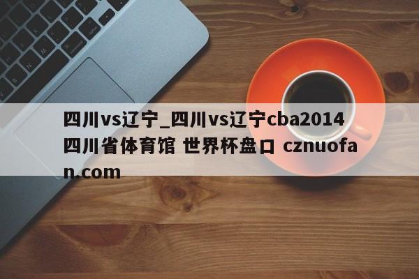 四川vs辽宁_四川vs辽宁cba2014四川省体育馆 世界杯盘口 cznuofan.com