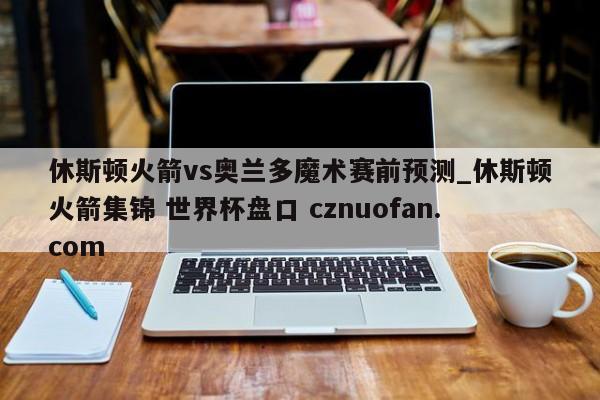 休斯顿火箭vs奥兰多魔术赛前预测_休斯顿火箭集锦 世界杯盘口 cznuofan.com