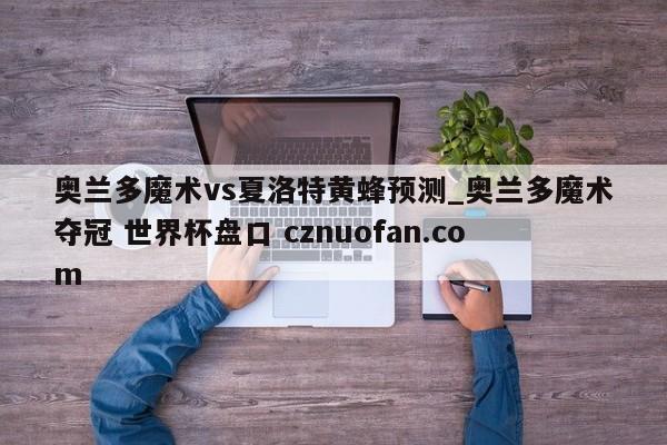 奥兰多魔术vs夏洛特黄蜂预测_奥兰多魔术夺冠 世界杯盘口 cznuofan.com