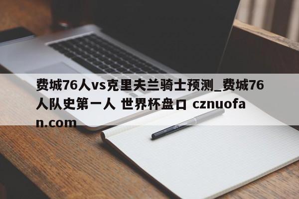 费城76人vs克里夫兰骑士预测_费城76人队史第一人 世界杯盘口 cznuofan.com