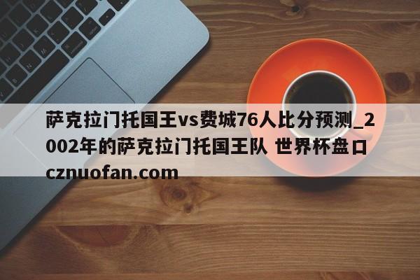 萨克拉门托国王vs费城76人比分预测_2002年的萨克拉门托国王队 世界杯盘口 cznuofan.com
