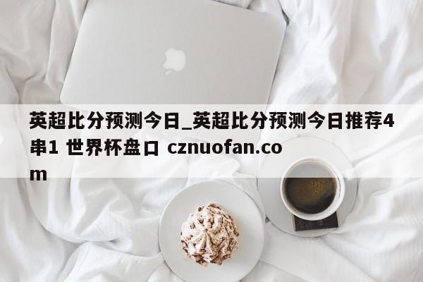 英超比分预测今日_英超比分预测今日推荐4串1 世界杯盘口 cznuofan.com