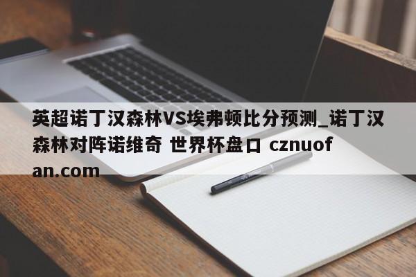 英超诺丁汉森林VS埃弗顿比分预测_诺丁汉森林对阵诺维奇 世界杯盘口 cznuofan.com