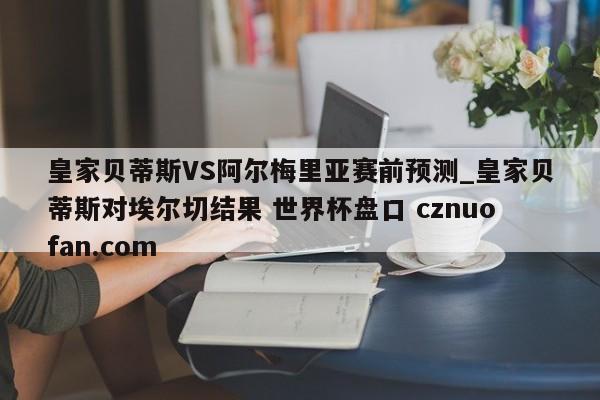 皇家贝蒂斯VS阿尔梅里亚赛前预测_皇家贝蒂斯对埃尔切结果 世界杯盘口 cznuofan.com