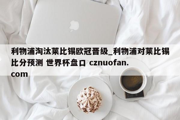 利物浦淘汰莱比锡欧冠晋级_利物浦对莱比锡比分预测 世界杯盘口 cznuofan.com