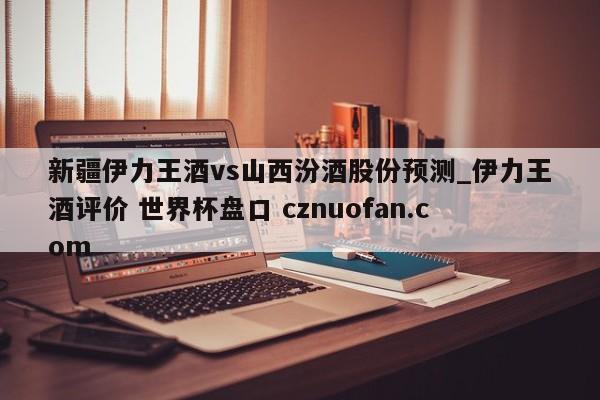 新疆伊力王酒vs山西汾酒股份预测_伊力王酒评价 世界杯盘口 cznuofan.com