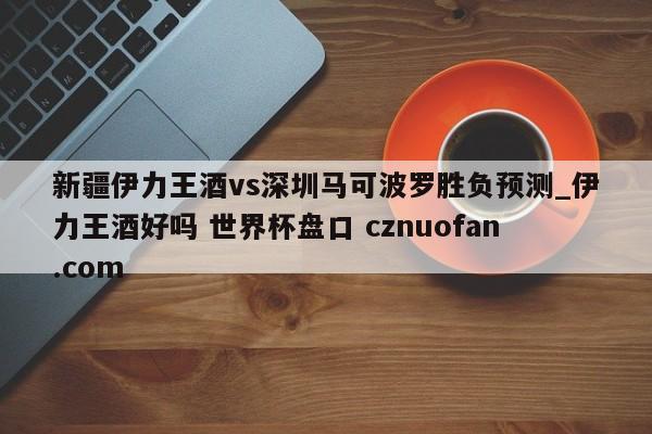 新疆伊力王酒vs深圳马可波罗胜负预测_伊力王酒好吗 世界杯盘口 cznuofan.com