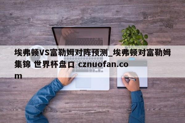 埃弗顿VS富勒姆对阵预测_埃弗顿对富勒姆集锦 世界杯盘口 cznuofan.com