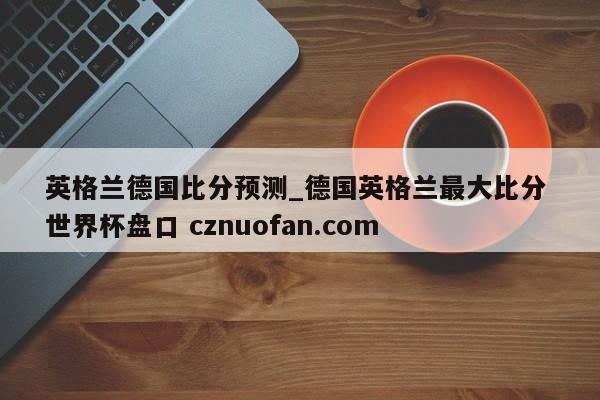 英格兰德国比分预测_德国英格兰最大比分 世界杯盘口 cznuofan.com