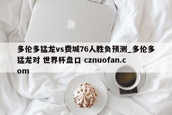 多伦多猛龙vs费城76人胜负预测_多伦多猛龙对 世界杯盘口 cznuofan.com