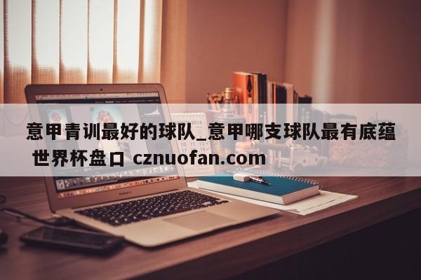 意甲青训最好的球队_意甲哪支球队最有底蕴 世界杯盘口 cznuofan.com