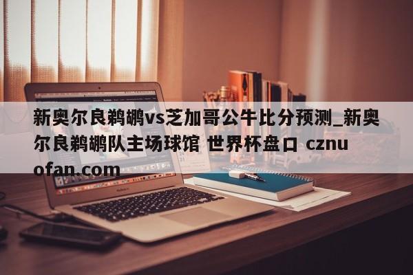 新奥尔良鹈鹕vs芝加哥公牛比分预测_新奥尔良鹈鹕队主场球馆 世界杯盘口 cznuofan.com