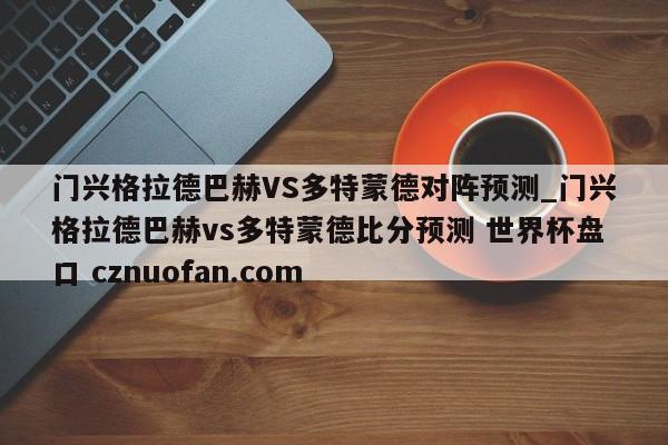 门兴格拉德巴赫VS多特蒙德对阵预测_门兴格拉德巴赫vs多特蒙德比分预测 世界杯盘口 cznuofan.com