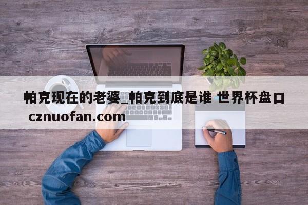 帕克现在的老婆_帕克到底是谁 世界杯盘口 cznuofan.com