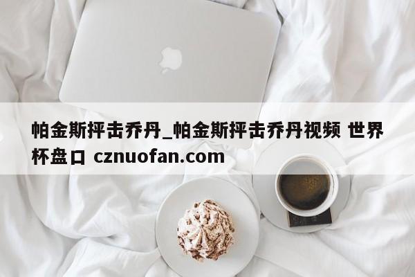 帕金斯抨击乔丹_帕金斯抨击乔丹视频 世界杯盘口 cznuofan.com
