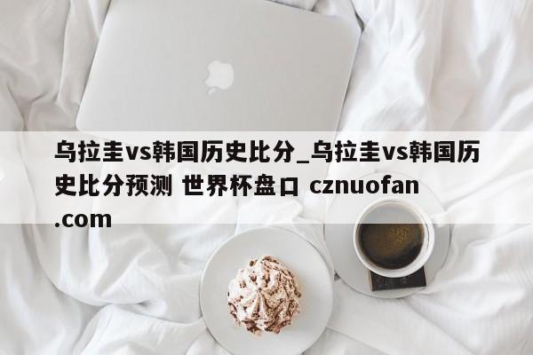 乌拉圭vs韩国历史比分_乌拉圭vs韩国历史比分预测 世界杯盘口 cznuofan.com