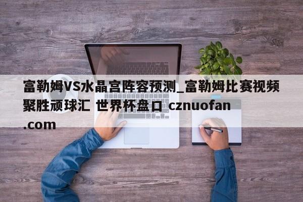 富勒姆VS水晶宫阵容预测_富勒姆比赛视频聚胜顽球汇 世界杯盘口 cznuofan.com