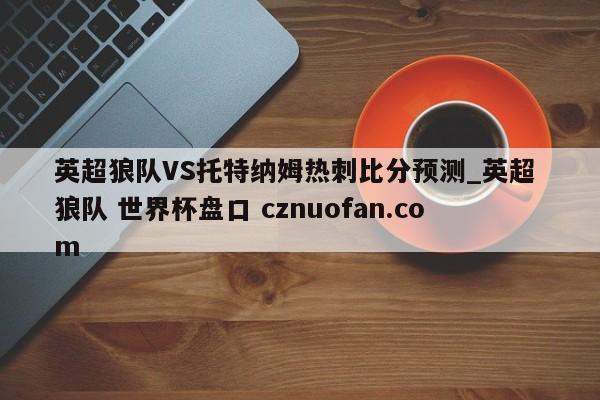 英超狼队VS托特纳姆热刺比分预测_英超 狼队 世界杯盘口 cznuofan.com