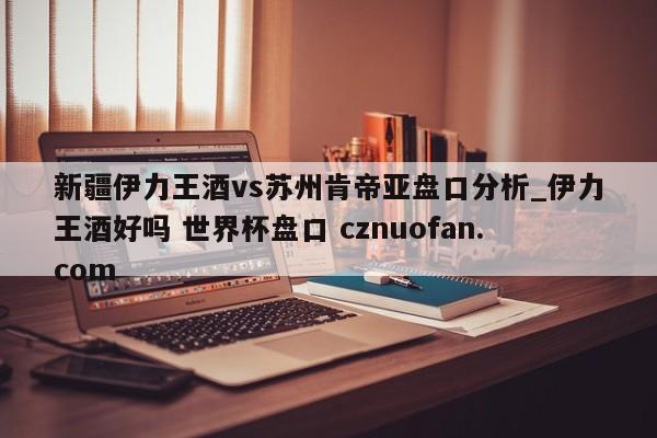 新疆伊力王酒vs苏州肯帝亚盘口分析_伊力王酒好吗 世界杯盘口 cznuofan.com